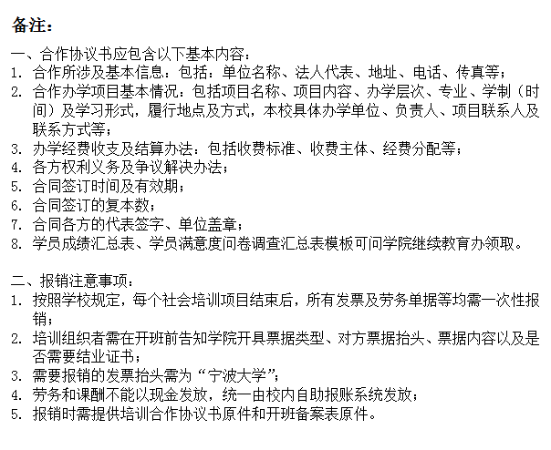 文本框: 备注：一、合作协议书应包含以下基本内容：1.	合作所涉及基本信息：包括：单位名称、法人代表、地址、电话、传真等；2.	合作办学项目基本情况：包括项目名称、项目内容、办学层次、专业、学制（时间）及学习形式，履行地点及方式，本校具体办学单位、负责人、项目联系人及联系方式等；3.	办学经费收支及结算办法：包括收费标准、收费主体、经费分配等；4.	各方权利义务及争议解决办法；5.	合同签订时间及有效期；6.	合同签订的复本数；7.	合同各方的代表签字、单位盖章；8.	学员成绩汇总表、学员满意度问卷调查汇总表模板可问学院继续教育办领取。二、报销注意事项：1.	按照学校规定，每个社会培训项目结束后，所有发票及劳务单据等均需一次性报销；2.	培训组织者需在开班前告知学院开具票据类型、对方票据抬头、票据内容以及是否需要结业证书；3.	需要报销的发票抬头需为“四虎影院
”；4.	劳务和课酬不能以现金发放，统一由校内自助报账系统发放；5.	报销时需提供培训合作协议书原件和开班备案表原件。